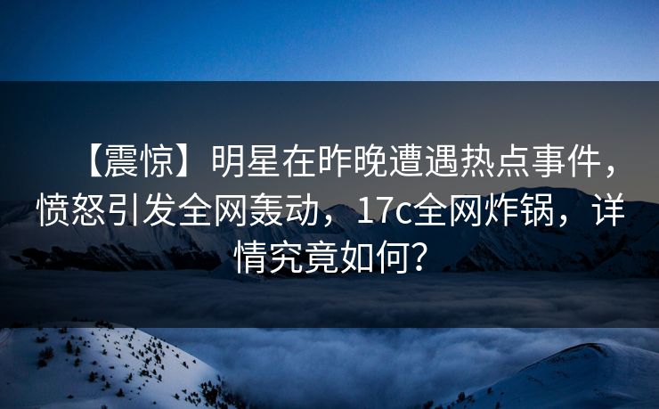 【震惊】明星在昨晚遭遇热点事件，愤怒引发全网轰动，17c全网炸锅，详情究竟如何？