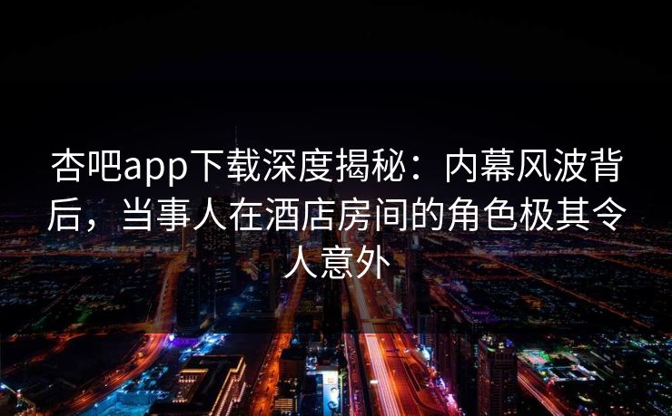 杏吧app下载深度揭秘：内幕风波背后，当事人在酒店房间的角色极其令人意外