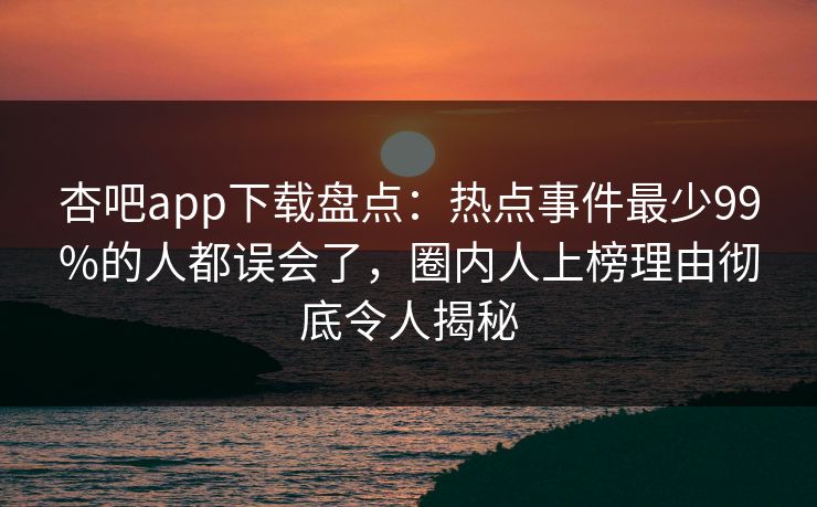 杏吧app下载盘点：热点事件最少99%的人都误会了，圈内人上榜理由彻底令人揭秘