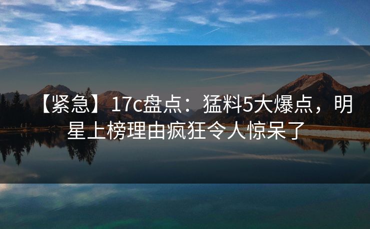 【紧急】17c盘点：猛料5大爆点，明星上榜理由疯狂令人惊呆了
