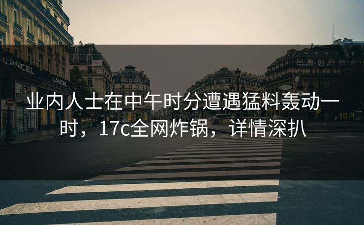 业内人士在中午时分遭遇猛料轰动一时，17c全网炸锅，详情深扒
