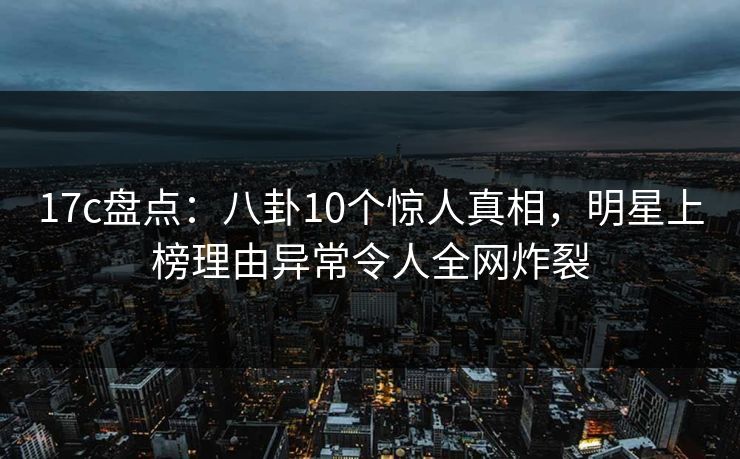 17c盘点：八卦10个惊人真相，明星上榜理由异常令人全网炸裂