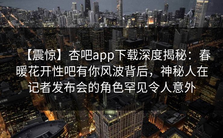 【震惊】杏吧app下载深度揭秘：春暖花开性吧有你风波背后，神秘人在记者发布会的角色罕见令人意外