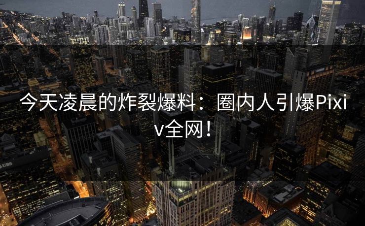 今天凌晨的炸裂爆料：圈内人引爆Pixiv全网！
