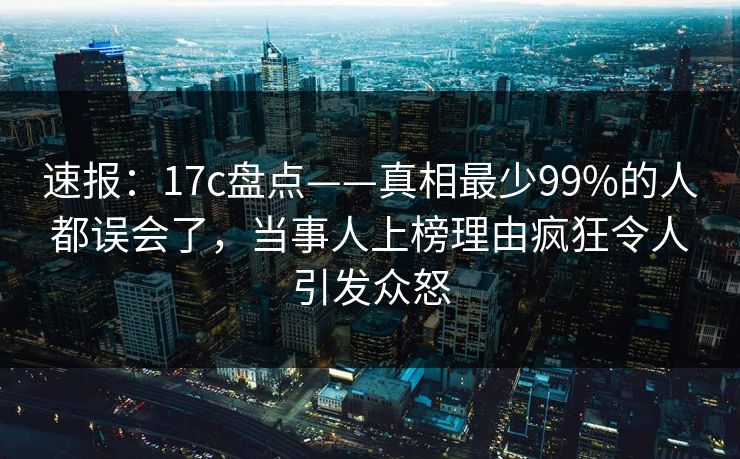 速报：17c盘点——真相最少99%的人都误会了，当事人上榜理由疯狂令人引发众怒