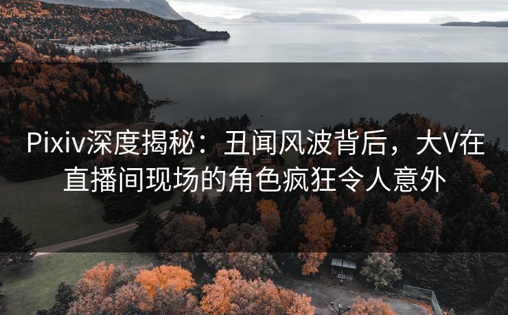 Pixiv深度揭秘：丑闻风波背后，大V在直播间现场的角色疯狂令人意外