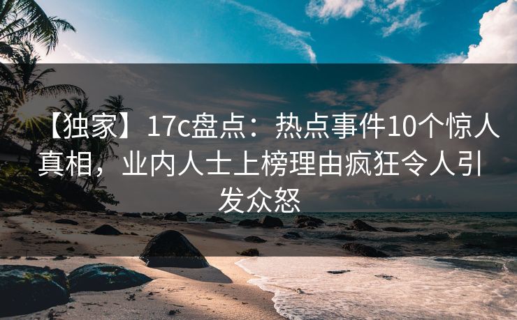 【独家】17c盘点：热点事件10个惊人真相，业内人士上榜理由疯狂令人引发众怒