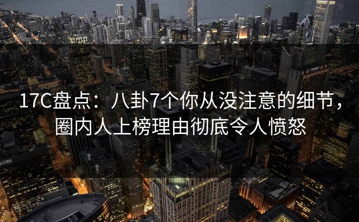 17C盘点：八卦7个你从没注意的细节，圈内人上榜理由彻底令人愤怒