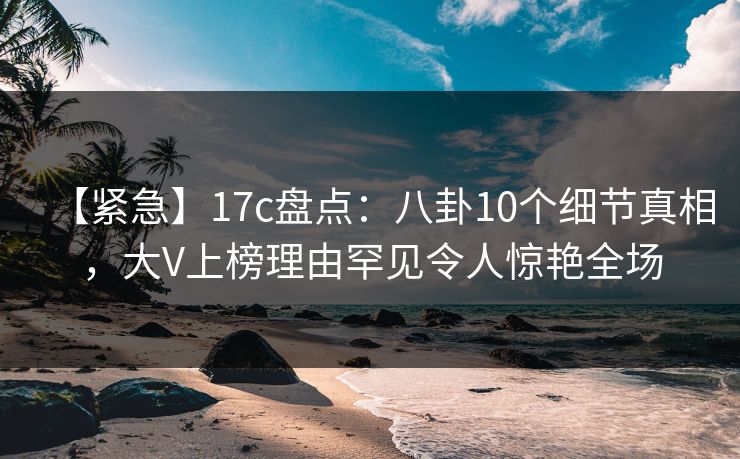 【紧急】17c盘点：八卦10个细节真相，大V上榜理由罕见令人惊艳全场
