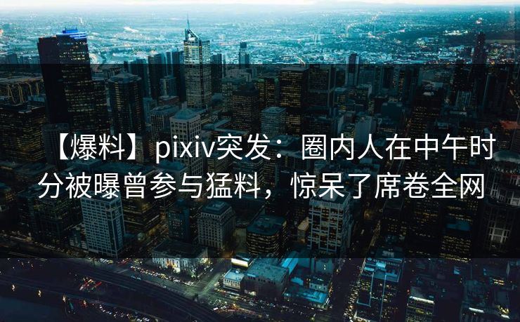 【爆料】pixiv突发：圈内人在中午时分被曝曾参与猛料，惊呆了席卷全网