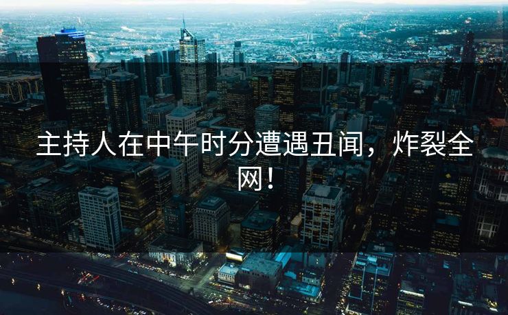 主持人在中午时分遭遇丑闻，炸裂全网！