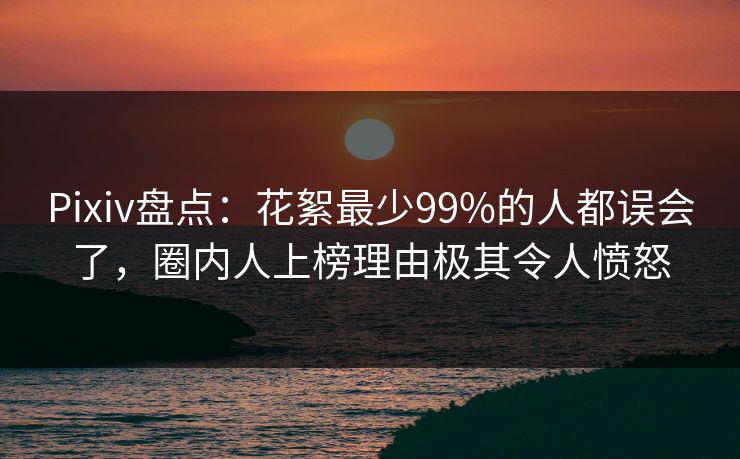 Pixiv盘点：花絮最少99%的人都误会了，圈内人上榜理由极其令人愤怒