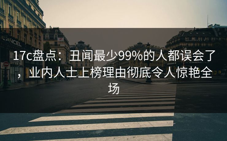 17c盘点：丑闻最少99%的人都误会了，业内人士上榜理由彻底令人惊艳全场