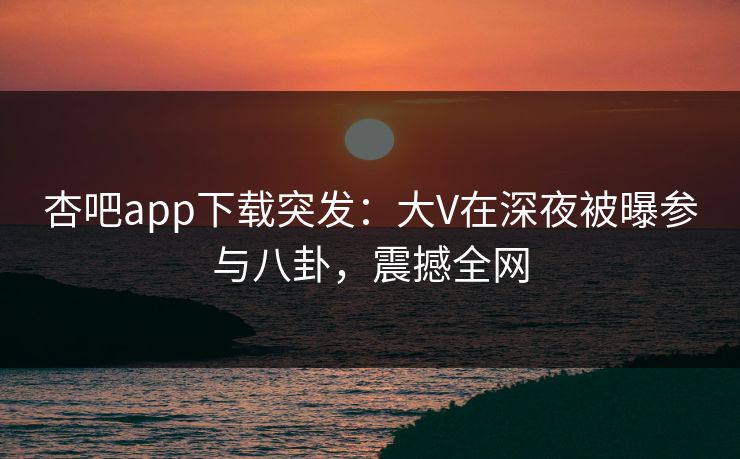 杏吧app下载突发：大V在深夜被曝参与八卦，震撼全网
