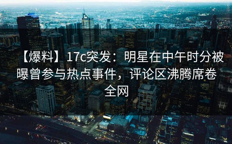【爆料】17c突发：明星在中午时分被曝曾参与热点事件，评论区沸腾席卷全网