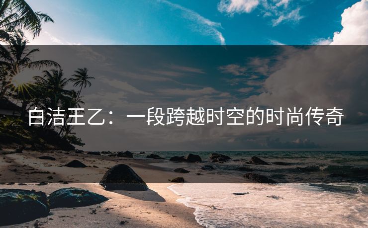 白洁王乙：一段跨越时空的时尚传奇