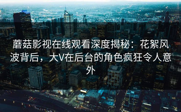 蘑菇影视在线观看深度揭秘：花絮风波背后，大V在后台的角色疯狂令人意外