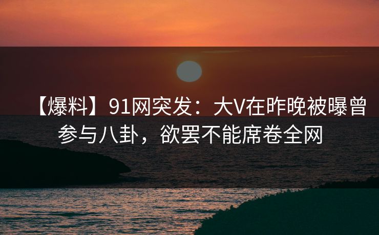 【爆料】91网突发：大V在昨晚被曝曾参与八卦，欲罢不能席卷全网