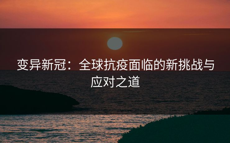 变异新冠:全球抗疫面临的新挑战与应对之道 变异新冠:全球抗疫面临的新挑战与应对之道