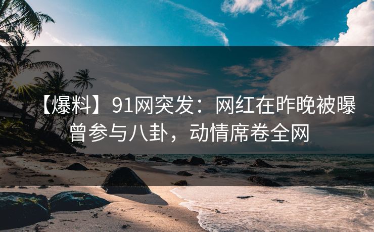 【爆料】91网突发：网红在昨晚被曝曾参与八卦，动情席卷全网