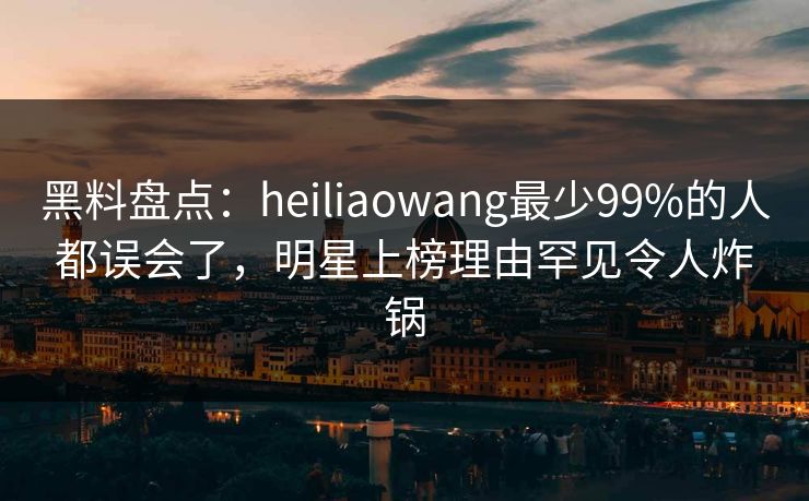 黑料盘点：heiliaowang最少99%的人都误会了，明星上榜理由罕见令人炸锅