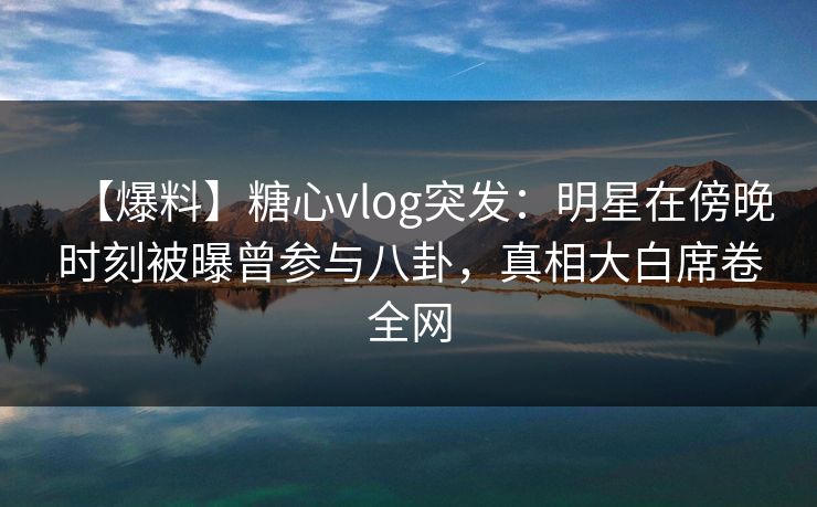 【爆料】糖心vlog突发:明星在傍晚时刻被曝曾参与八卦,真相大白席卷全网 【爆料】糖心vlog突发:明星在傍晚时刻被曝曾参与八卦,真相大白席卷全网