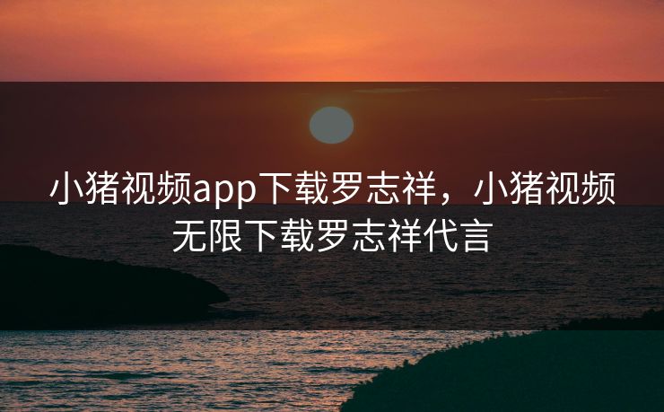 小猪视频app下载罗志祥，小猪视频无限下载罗志祥代言