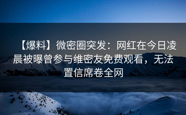 【爆料】微密圈突发：网红在今日凌晨被曝曾参与维密友免费观看，无法置信席卷全网