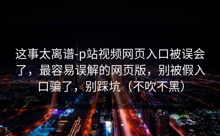 这事太离谱-p站视频网页入口被误会了，最容易误解的网页版，别被假入口骗了，别踩坑（不吹不黑）