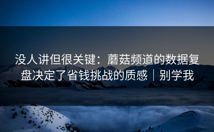 没人讲但很关键：蘑菇频道的数据复盘决定了省钱挑战的质感｜别学我