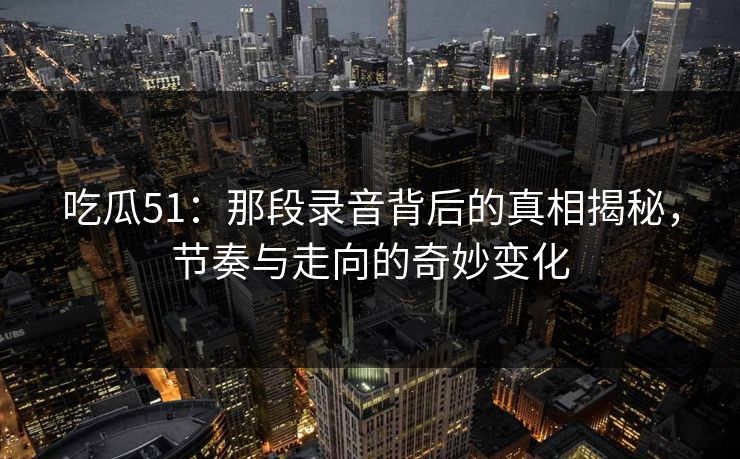 吃瓜51：那段录音背后的真相揭秘，节奏与走向的奇妙变化
