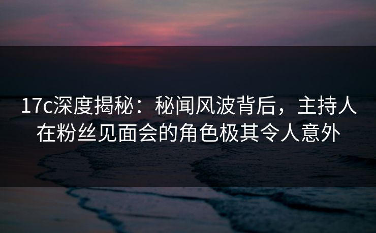 17c深度揭秘：秘闻风波背后，主持人在粉丝见面会的角色极其令人意外