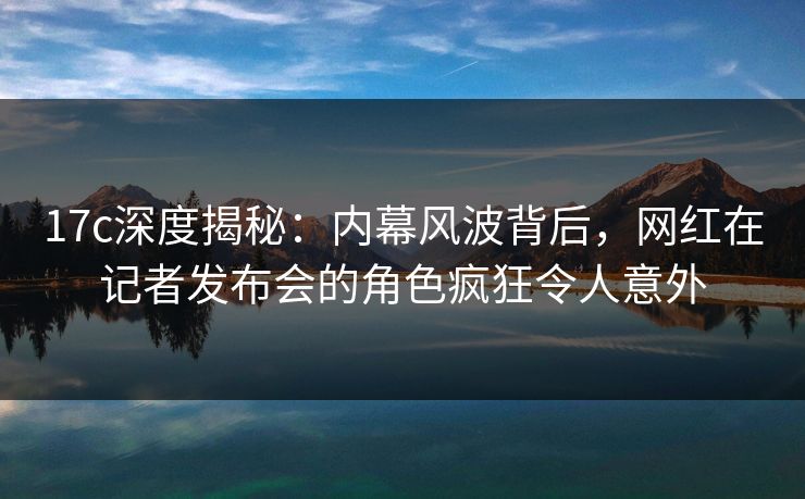 17c深度揭秘：内幕风波背后，网红在记者发布会的角色疯狂令人意外