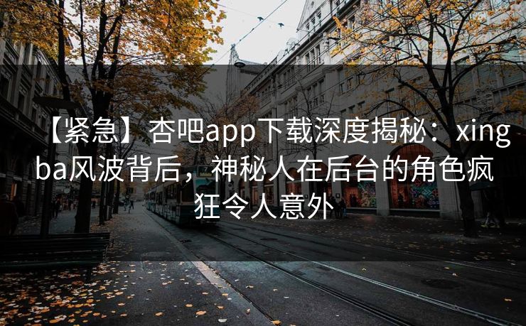 【紧急】杏吧app下载深度揭秘：xingba风波背后，神秘人在后台的角色疯狂令人意外