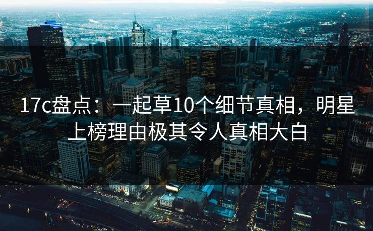 17c盘点：一起草10个细节真相，明星上榜理由极其令人真相大白