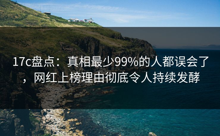 17c盘点：真相最少99%的人都误会了，网红上榜理由彻底令人持续发酵