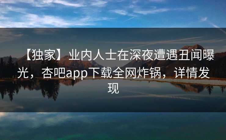 【独家】业内人士在深夜遭遇丑闻曝光,杏吧app下载全网炸锅,详情发现 【独家】业内人士在深夜遭遇丑闻曝光,杏吧app下载全网炸锅,详情发现