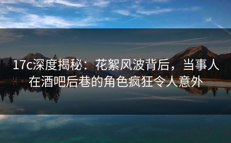 17c深度揭秘：花絮风波背后，当事人在酒吧后巷的角色疯狂令人意外