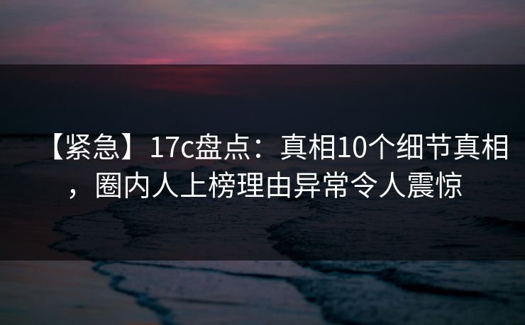 【紧急】17c盘点：真相10个细节真相，圈内人上榜理由异常令人震惊