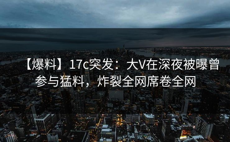 【爆料】17c突发:大V在深夜被曝曾参与猛料,炸裂全网席卷全网 【爆料】17c突发:大V在深夜被曝曾参与猛料,炸裂全网席卷全网