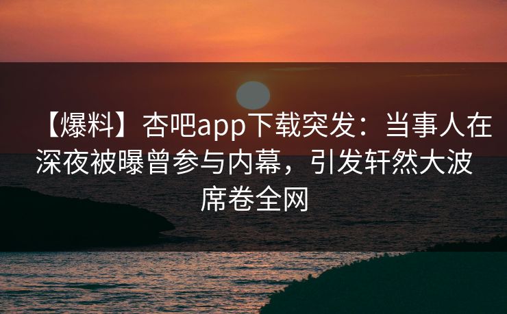 【爆料】杏吧app下载突发：当事人在深夜被曝曾参与内幕，引发轩然大波席卷全网