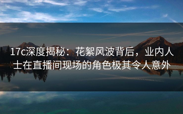 17c深度揭秘：花絮风波背后，业内人士在直播间现场的角色极其令人意外