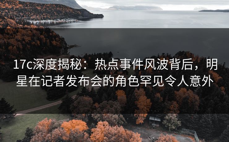 17c深度揭秘：热点事件风波背后，明星在记者发布会的角色罕见令人意外