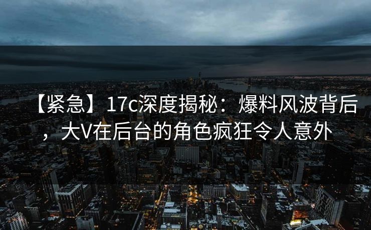 【紧急】17c深度揭秘：爆料风波背后，大V在后台的角色疯狂令人意外