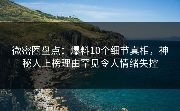 微密圈盘点：爆料10个细节真相，神秘人上榜理由罕见令人情绪失控