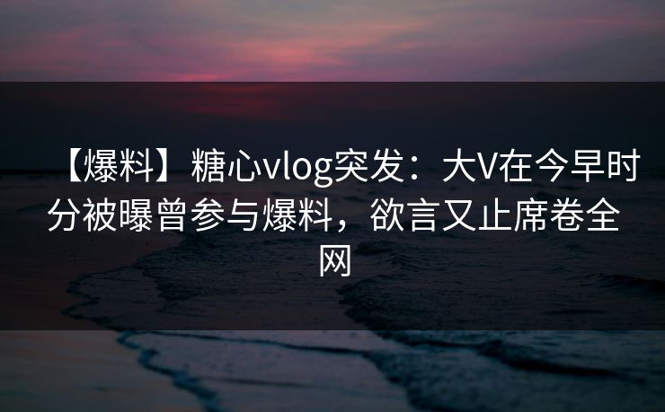 【爆料】糖心vlog突发：大V在今早时分被曝曾参与爆料，欲言又止席卷全网