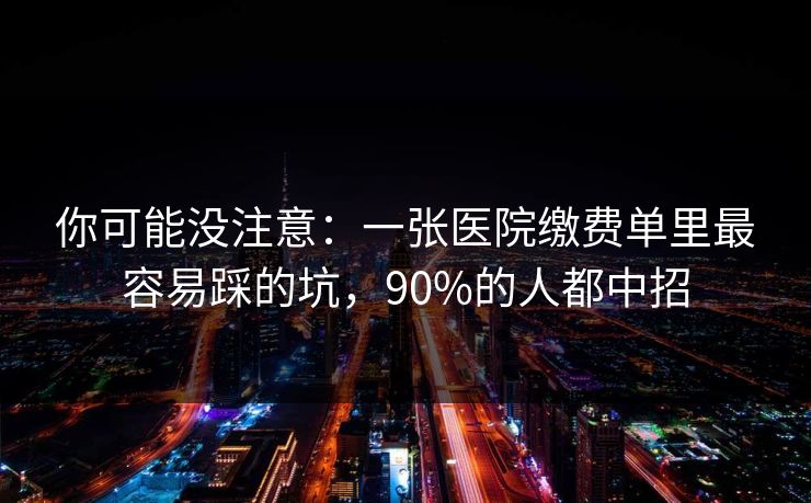 你可能没注意：一张医院缴费单里最容易踩的坑，90%的人都中招